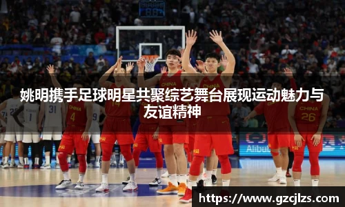 姚明携手足球明星共聚综艺舞台展现运动魅力与友谊精神